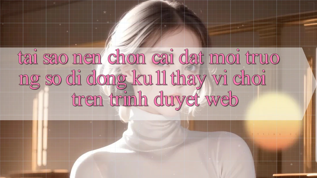 Tại Sao Nên Chọn Cài đặt Môi trường số di động Ku11 Thay Vì Chơi Trên Trình Duyệt Web?
