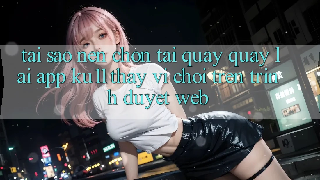 Tại Sao Nên Chọn Tải quay quay lại App Ku11 Thay Vì Chơi Trên Trình Duyệt Web?