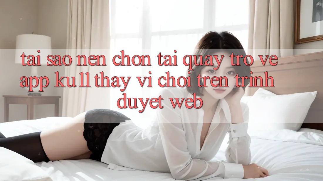 Tại Sao Nên Chọn Tải quay trở về App Ku11 Thay Vì Chơi Trên Trình Duyệt Web?
