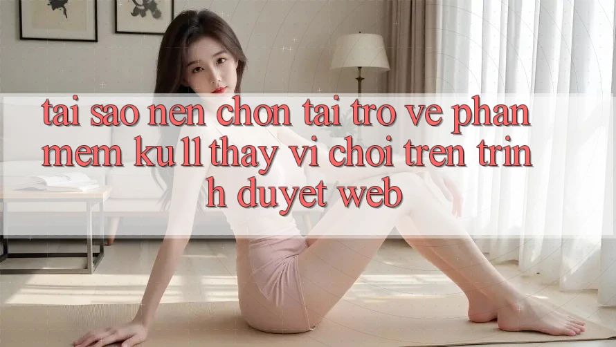 Tại Sao Nên Chọn Tải trở về Phần mềm Ku11 Thay Vì Chơi Trên Trình Duyệt Web?