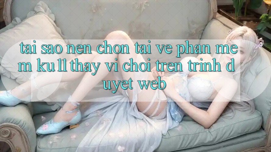 Tại Sao Nên Chọn Tải về Phần mềm Ku11 Thay Vì Chơi Trên Trình Duyệt Web?