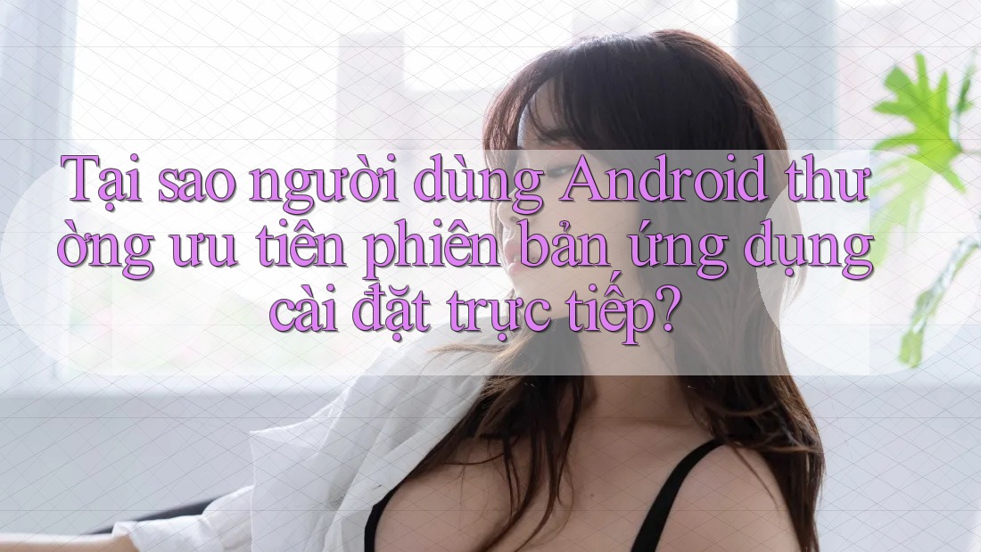 Tại sao người dùng Android thường ưu tiên phiên bản ứng dụng cài đặt trực tiếp?