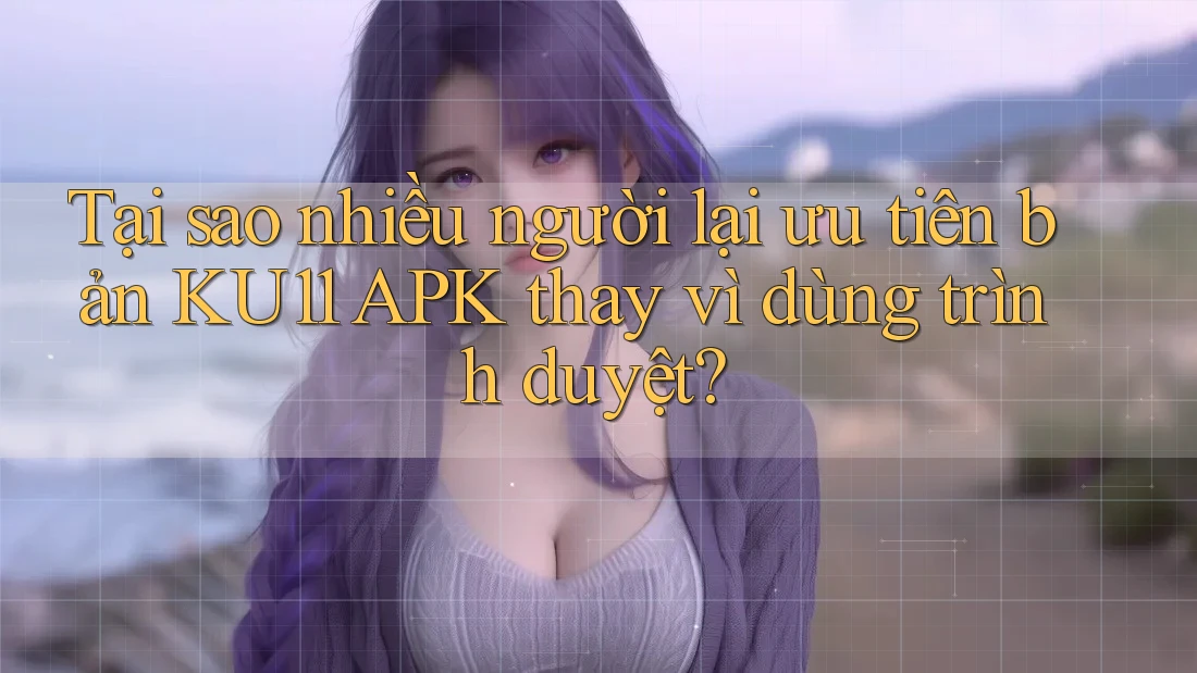 Tại sao nhiều người lại ưu tiên bản KU11 APK thay vì dùng trình duyệt?