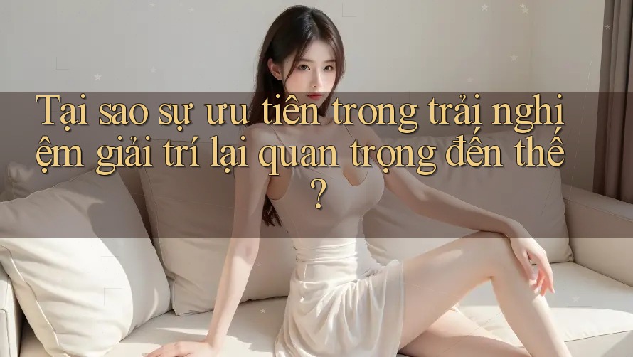 Tại sao sự ưu tiên trong trải nghiệm giải trí lại quan trọng đến thế?