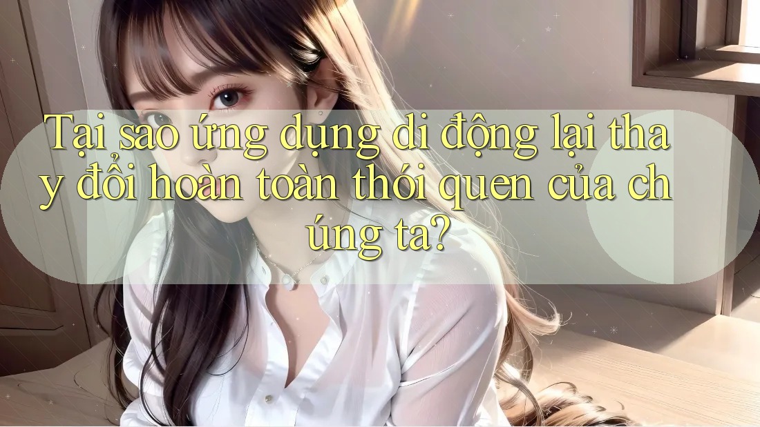 Tại sao ứng dụng di động lại thay đổi hoàn toàn thói quen của chúng ta?