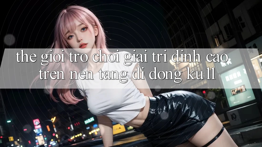 Thế Giới Trò Chơi Giải Trí Đỉnh Cao Trên Nền tảng di động Ku11 Thế Giới Trò Chơi Giải Trí Đỉnh Cao Trên Nền tảng di động Ku11