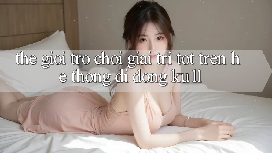 Thế Giới Trò Chơi Giải Trí Tốt Trên Hệ thống di động Ku11 Thế Giới Trò Chơi Giải Trí Tốt Trên Hệ thống di động Ku11