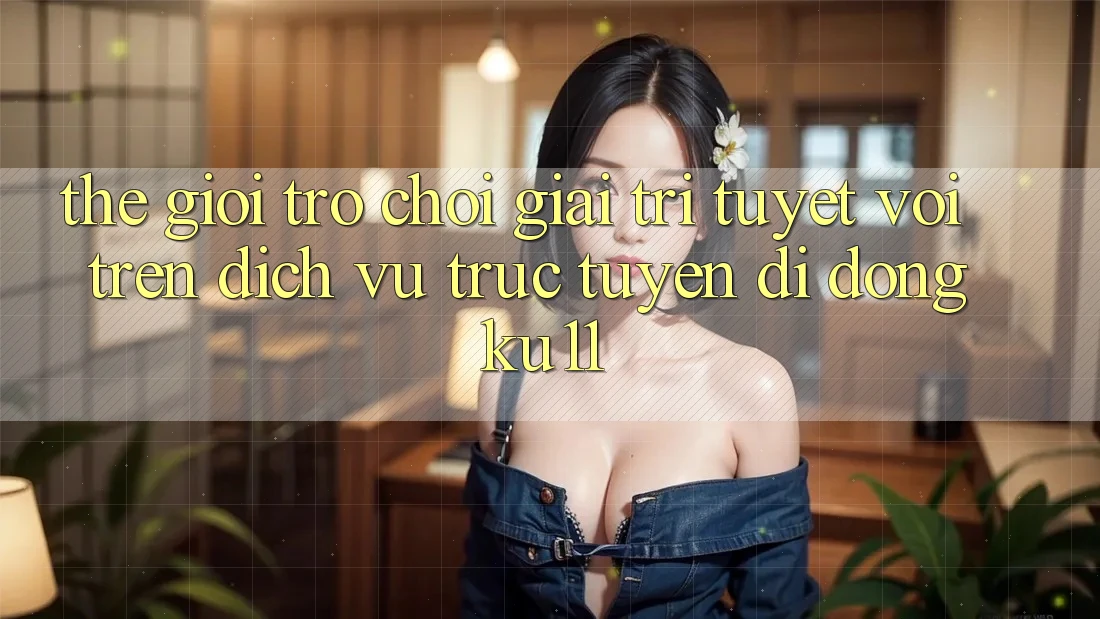 Thế Giới Trò Chơi Giải Trí Tuyệt vời Trên Dịch vụ trực tuyến di động Ku11 Thế Giới Trò Chơi Giải Trí Tuyệt vời Trên Dịch vụ trực tuyến di động Ku11