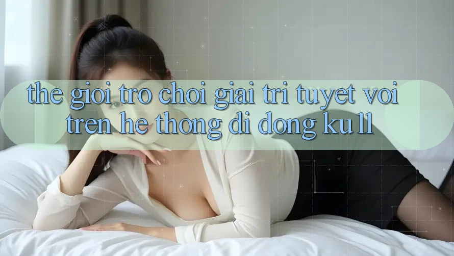 Thế Giới Trò Chơi Giải Trí Tuyệt vời Trên Hệ thống di động Ku11 Thế Giới Trò Chơi Giải Trí Tuyệt vời Trên Hệ thống di động Ku11