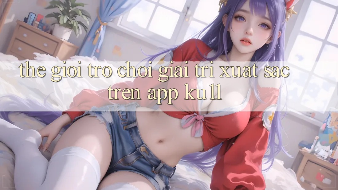 Thế Giới Trò Chơi Giải Trí Xuất sắc Trên App Ku11