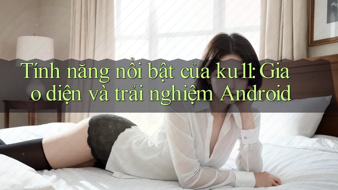 Tính năng nổi bật của ku11: Giao diện và trải nghiệm Android