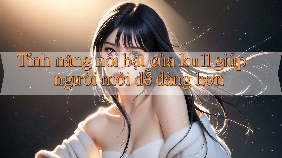 Tính năng nổi bật của ku11 giúp người mới dễ dàng hơn Tính năng nổi bật của ku11 giúp người mới dễ dàng hơn