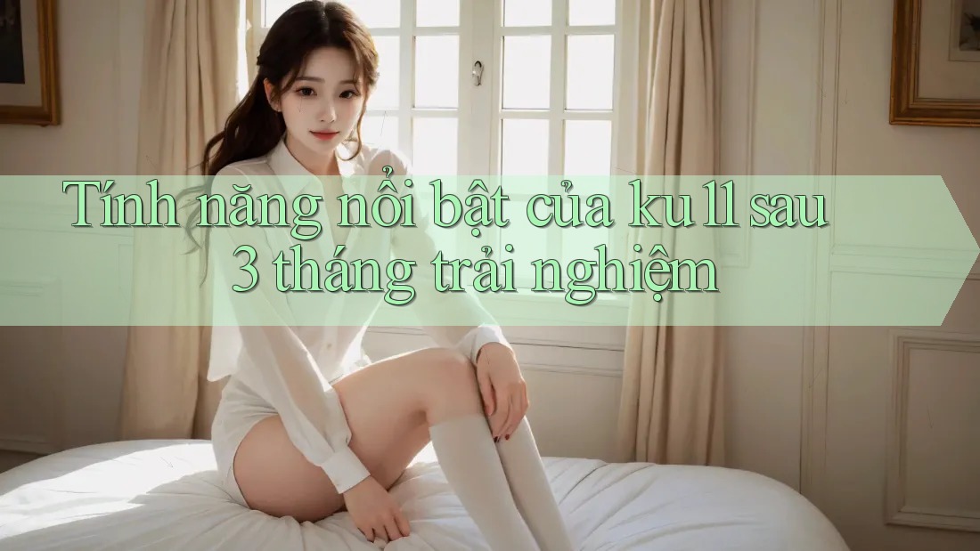Tính năng nổi bật của ku11 sau 3 tháng trải nghiệm