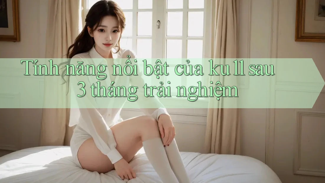 Tính năng nổi bật của ku11 sau 3 tháng trải nghiệm Tính năng nổi bật của ku11 sau 3 tháng trải nghiệm