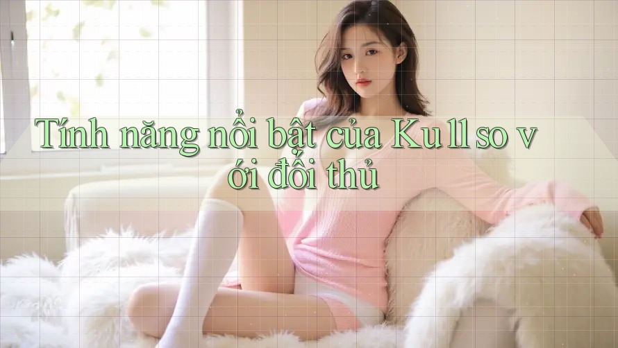 Tính năng nổi bật của Ku11 so với đối thủ Tính năng nổi bật của Ku11 so với đối thủ