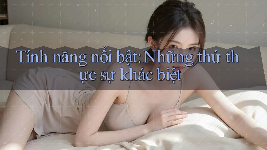 Tính năng nổi bật - những thứ thực sự khác biệt Tính năng nổi bật - những thứ thực sự khác biệt