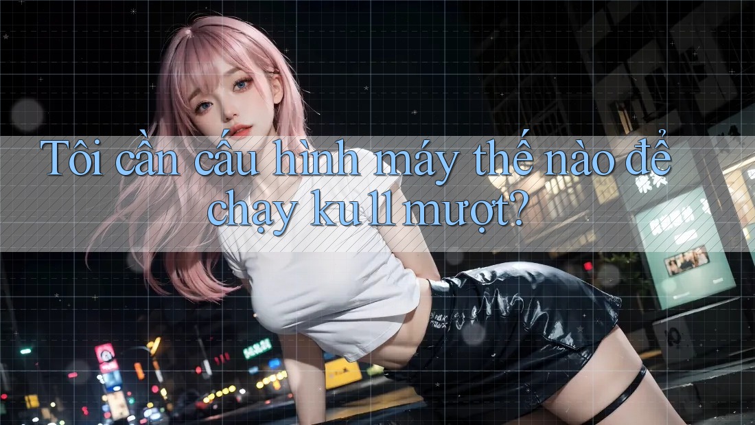 Tôi cần cấu hình máy thế nào để chạy ku11 mượt?