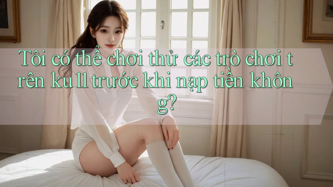 Tôi có thể chơi thử các trò chơi trên ku11 trước khi nạp tiền không?