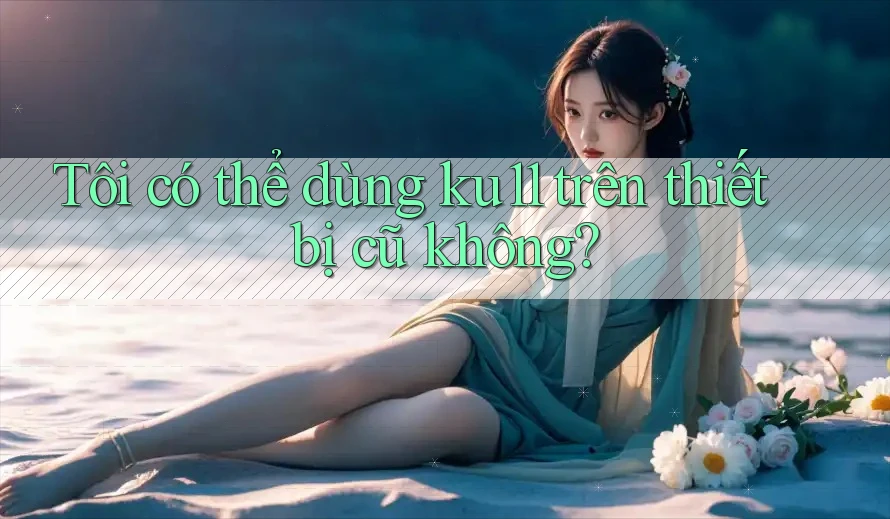 Tôi có thể dùng ku11 trên thiết bị cũ không? Tôi có thể dùng ku11 trên thiết bị cũ không?