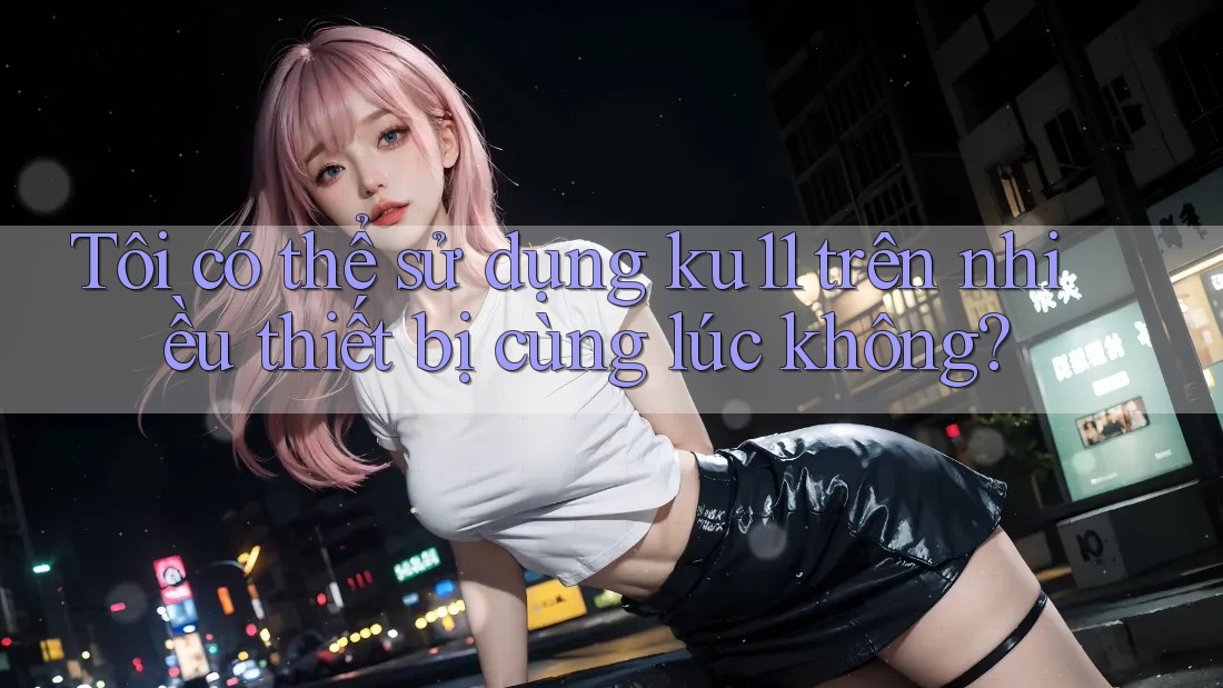 Tôi có thể sử dụng ku11 trên nhiều thiết bị cùng lúc không?