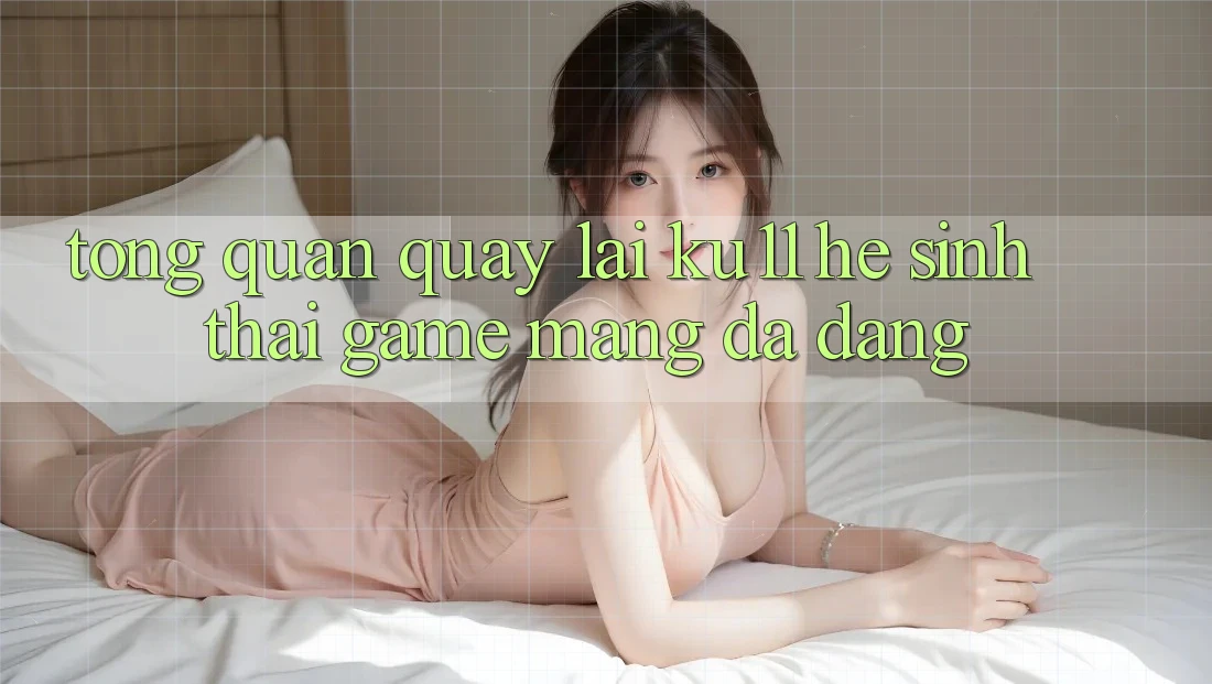 Tổng Quan Quay lại Ku11 - Hệ Sinh Thái Game mạng Đa Dạng