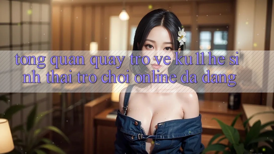 Tổng Quan Quay trở về Ku11 - Hệ Sinh Thái Trò chơi Online Đa Dạng Tổng Quan Quay trở về Ku11 - Hệ Sinh Thái Trò chơi Online Đa Dạng