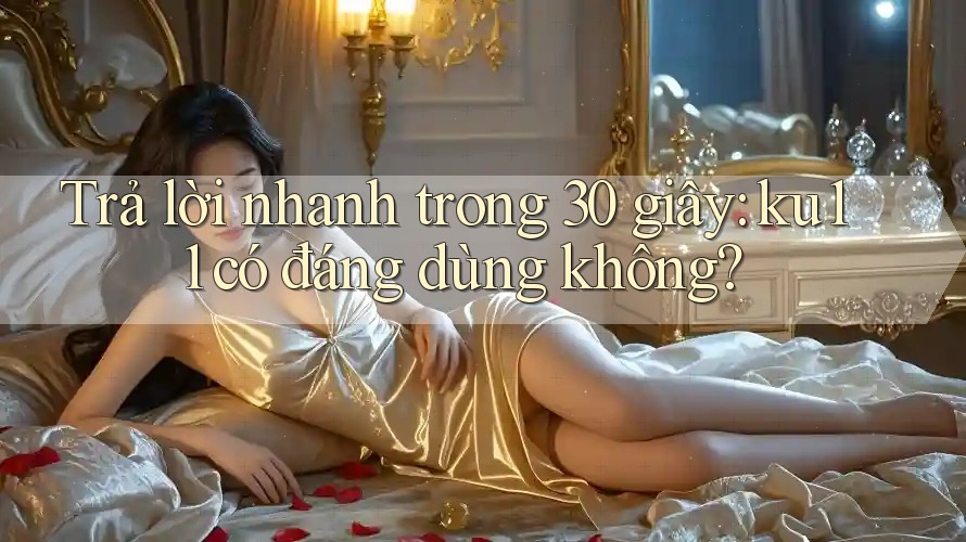 Trả lời nhanh trong 30 giây: ku11 có đáng dùng không? Trả lời nhanh trong 30 giây: ku11 có đáng dùng không?