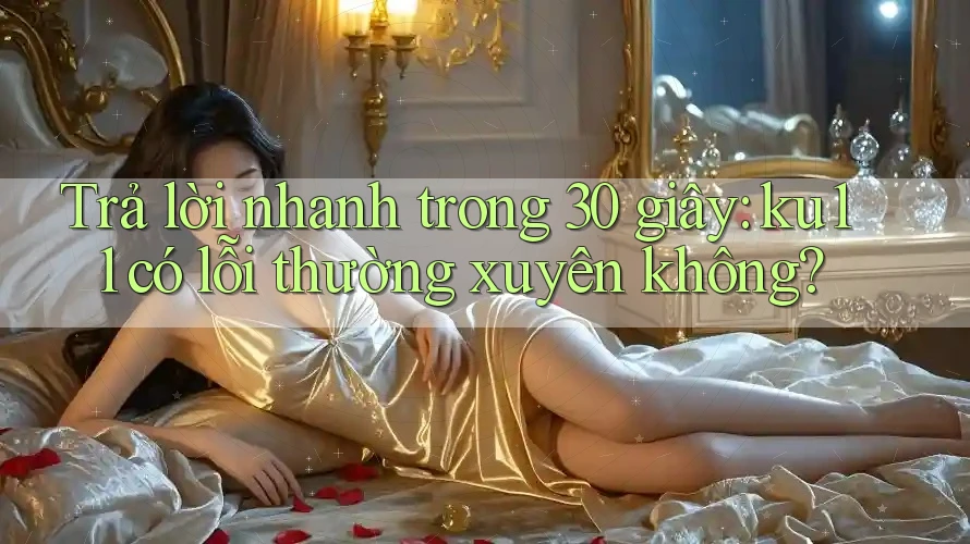 Trả lời nhanh trong 30 giây: ku11 có lỗi thường xuyên không?