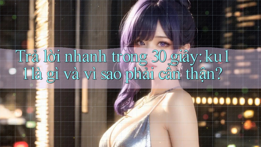 Trả lời nhanh trong 30 giây: ku11 là gì và vì sao phải cẩn thận? Trả lời nhanh trong 30 giây: ku11 là gì và vì sao phải cẩn thận?