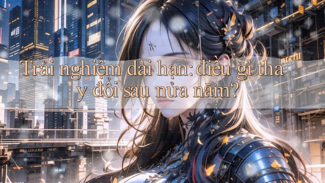 Trải nghiệm dài hạn: Điều gì thay đổi sau nửa năm?