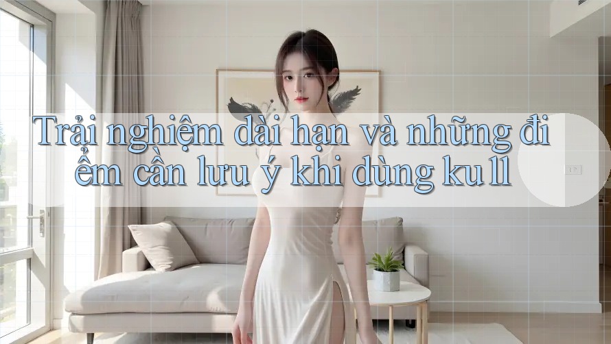 Trải nghiệm dài hạn và những điểm cần lưu ý khi dùng ku11