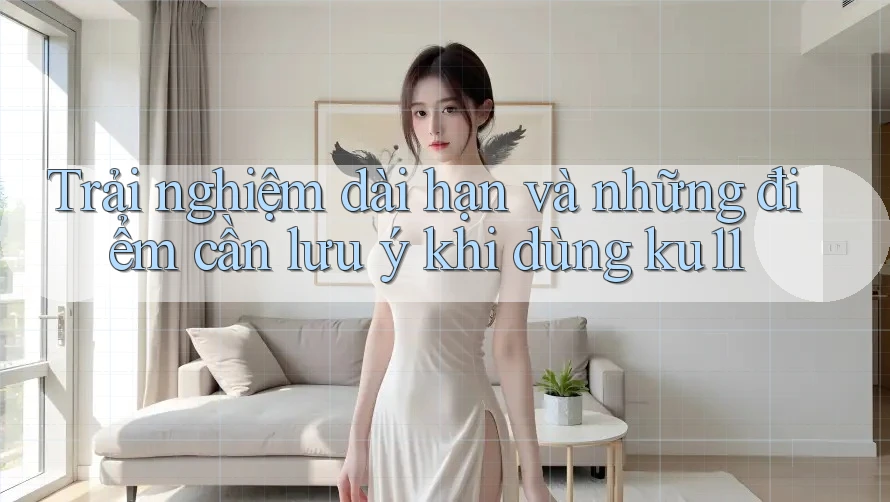 Trải nghiệm dài hạn và những điểm cần lưu ý khi dùng ku11