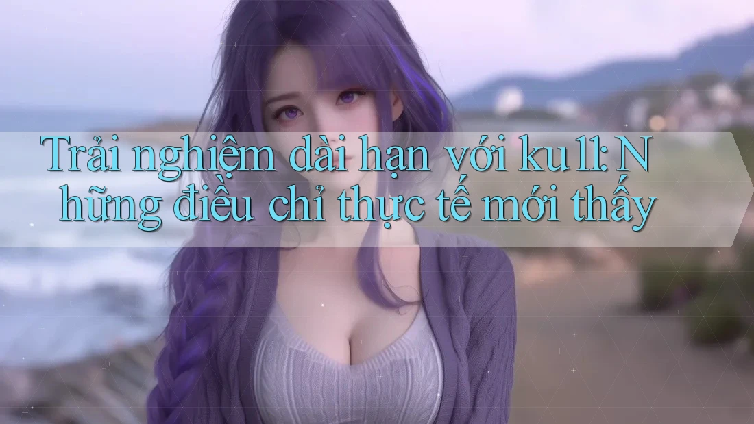 Trải nghiệm dài hạn với ku11: Những điều chỉ thực tế mới thấy