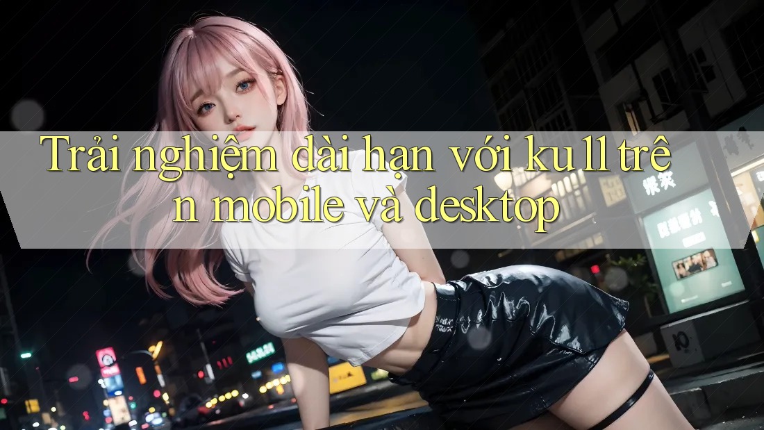 Trải nghiệm dài hạn với ku11 trên mobile và desktop