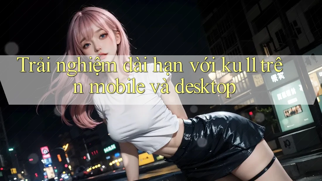 Trải nghiệm dài hạn với ku11 trên mobile và desktop