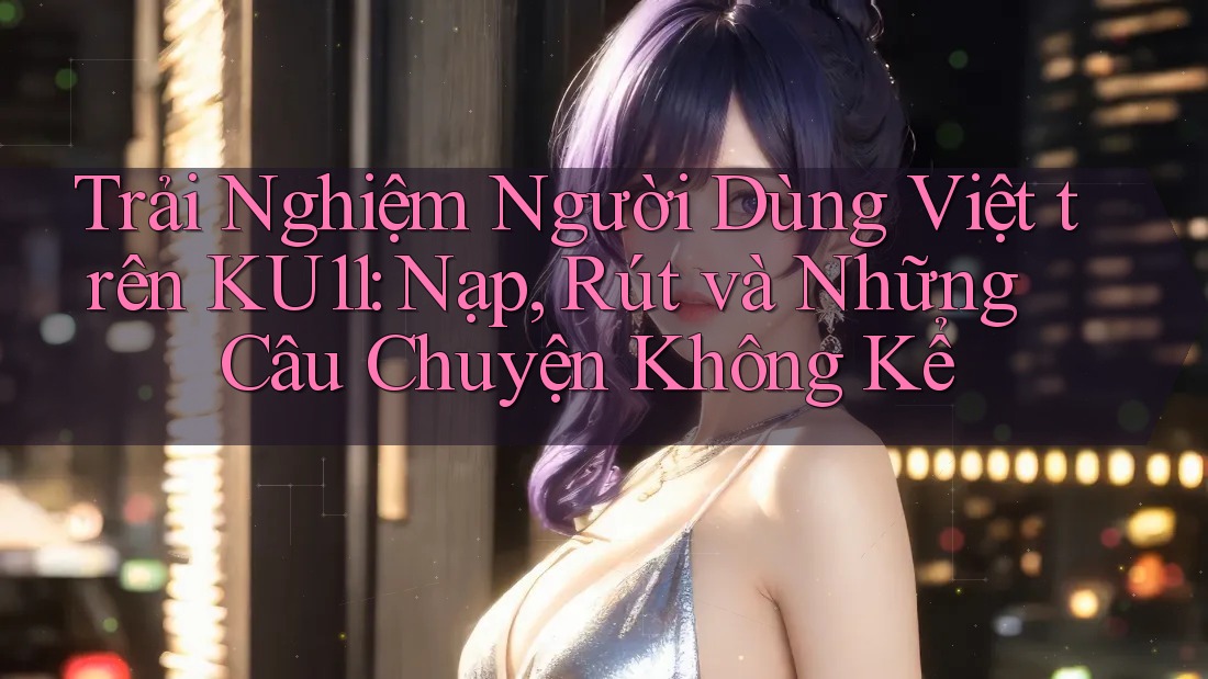 Trải Nghiệm Người Dùng Việt trên KU11: Nạp, Rút và Những Câu Chuyện Không Kể