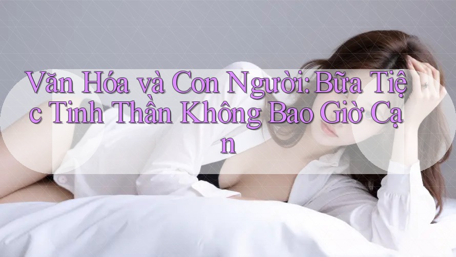 Văn Hóa và Con Người: Bữa Tiệc Tinh Thần Không Bao Giờ Cạn