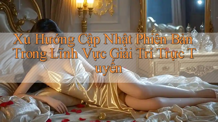 Xu Hướng Cập Nhật Phiên Bản Trong Lĩnh Vực Giải Trí Trực Tuyến